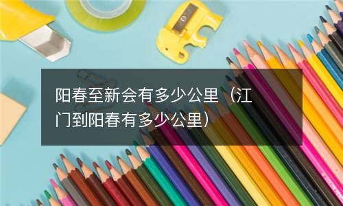 阳春至新会有多少公里(江门到阳春有多少公里) 阳春至新会有多少公里(江门到阳春有多少公里)