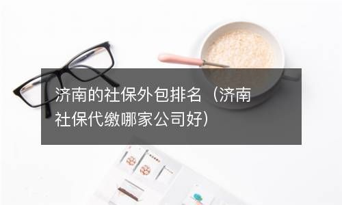 济南的社保外包排名（济南社保代缴哪家公司好） 