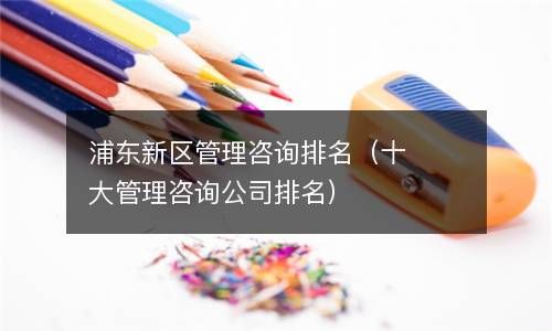 浦东新区管理咨询排名(十大管理咨询公司排名) 浦东新区管理咨询排名(十大管理咨询公司排名)